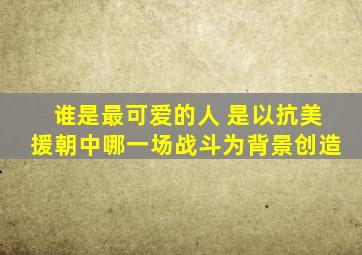 谁是最可爱的人 是以抗美援朝中哪一场战斗为背景创造